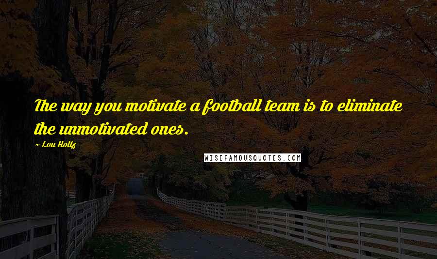 Lou Holtz Quotes: The way you motivate a football team is to eliminate the unmotivated ones.