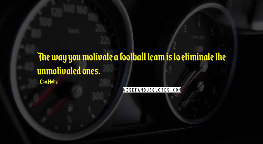 Lou Holtz Quotes: The way you motivate a football team is to eliminate the unmotivated ones.