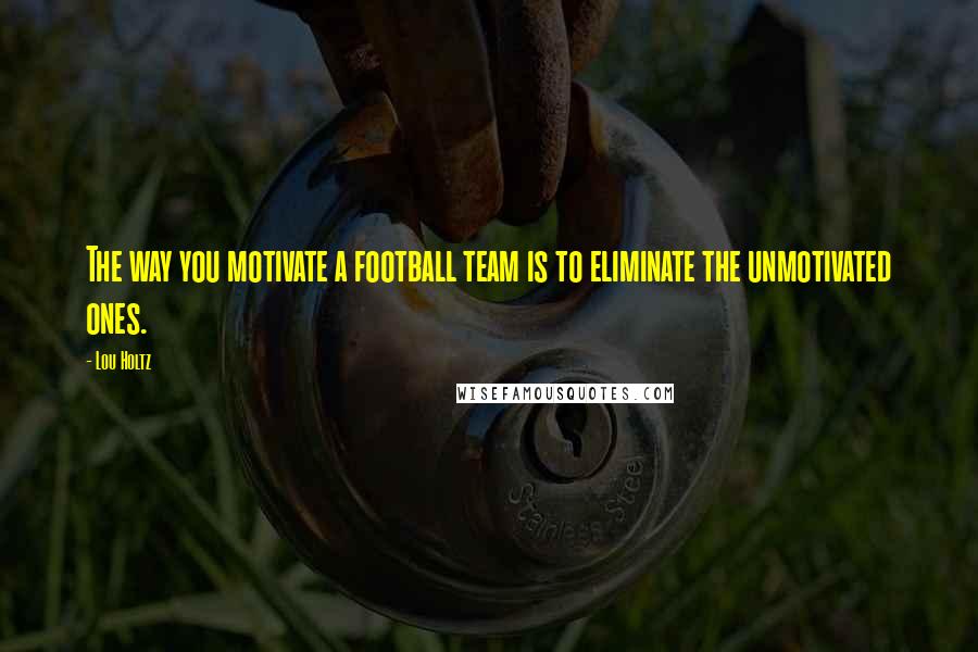 Lou Holtz Quotes: The way you motivate a football team is to eliminate the unmotivated ones.