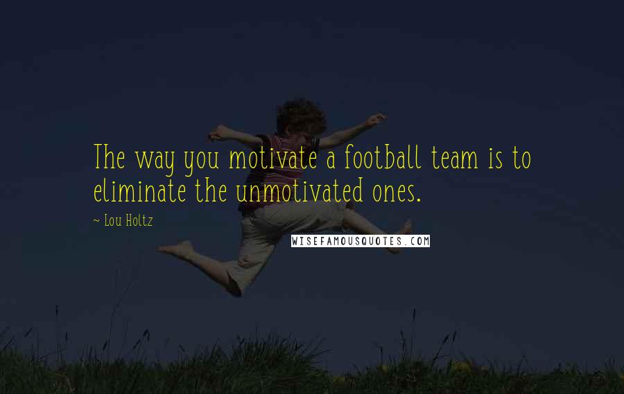 Lou Holtz Quotes: The way you motivate a football team is to eliminate the unmotivated ones.