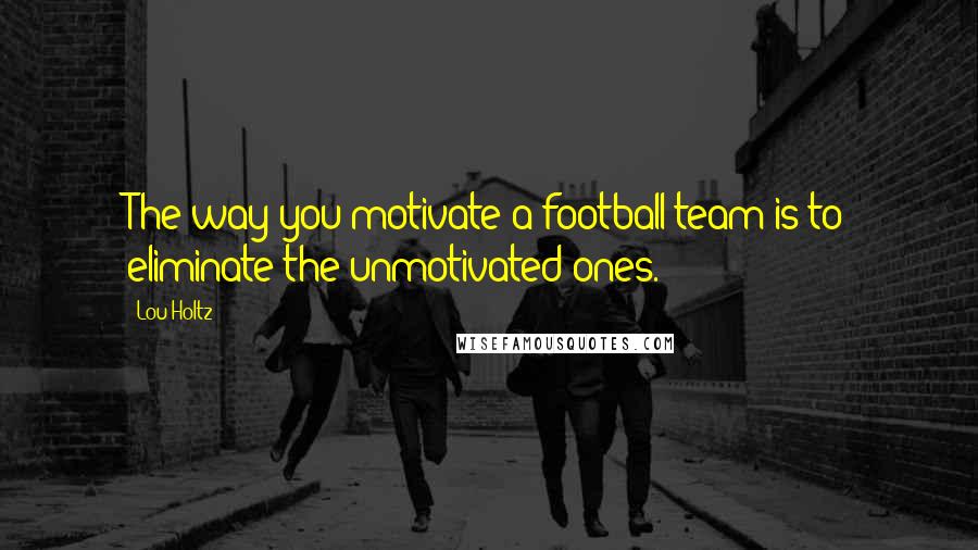Lou Holtz Quotes: The way you motivate a football team is to eliminate the unmotivated ones.