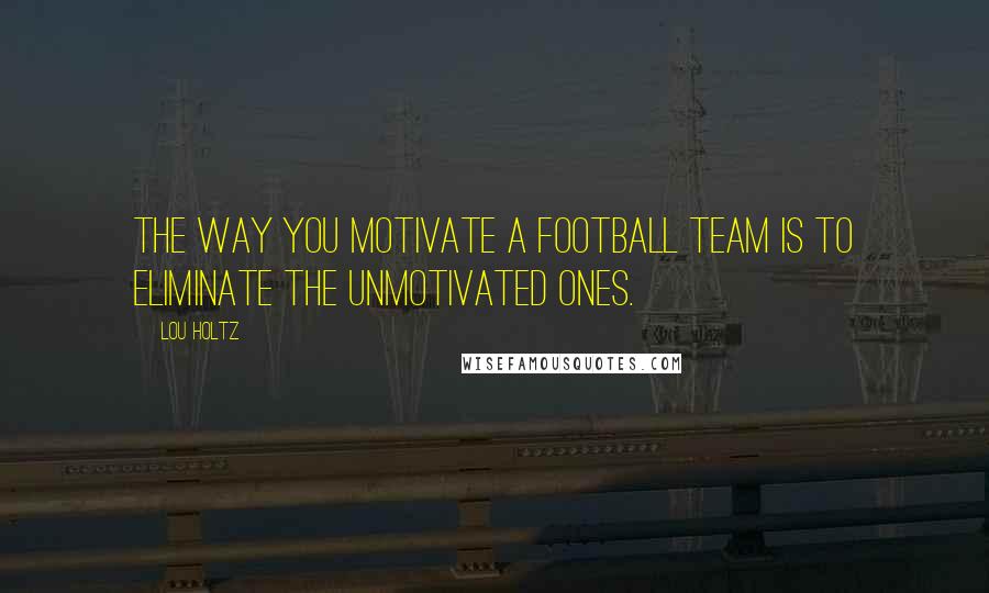 Lou Holtz Quotes: The way you motivate a football team is to eliminate the unmotivated ones.