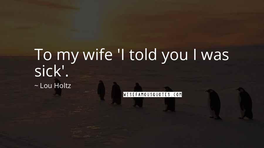 Lou Holtz Quotes: To my wife 'I told you I was sick'.