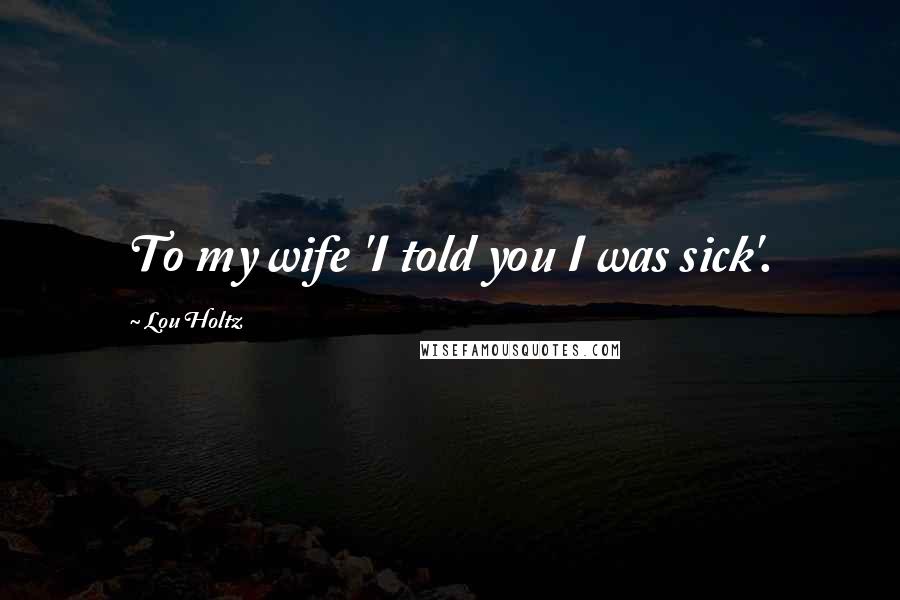 Lou Holtz Quotes: To my wife 'I told you I was sick'.