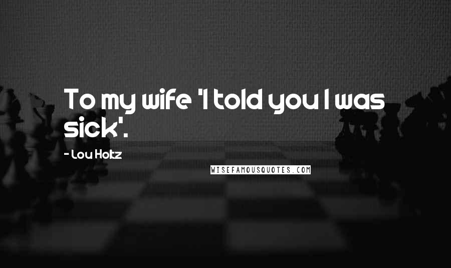 Lou Holtz Quotes: To my wife 'I told you I was sick'.