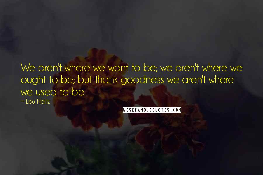 Lou Holtz Quotes: We aren't where we want to be; we aren't where we ought to be; but thank goodness we aren't where we used to be.