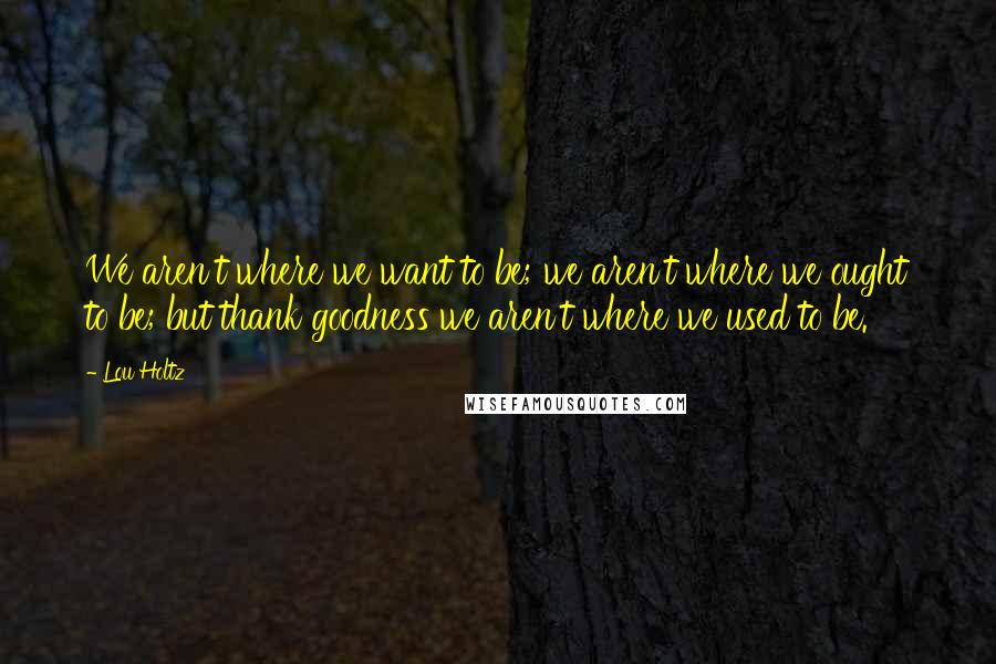 Lou Holtz Quotes: We aren't where we want to be; we aren't where we ought to be; but thank goodness we aren't where we used to be.