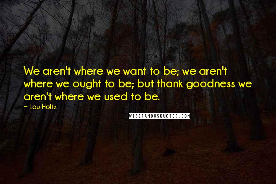 Lou Holtz Quotes: We aren't where we want to be; we aren't where we ought to be; but thank goodness we aren't where we used to be.