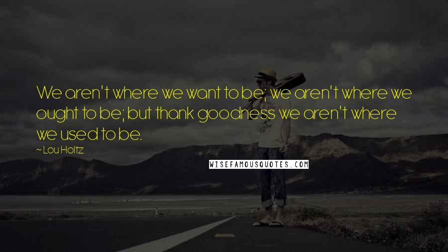 Lou Holtz Quotes: We aren't where we want to be; we aren't where we ought to be; but thank goodness we aren't where we used to be.
