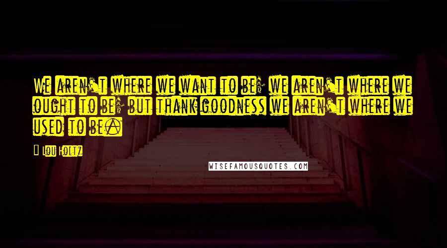 Lou Holtz Quotes: We aren't where we want to be; we aren't where we ought to be; but thank goodness we aren't where we used to be.