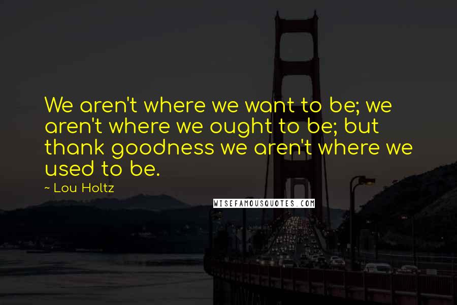 Lou Holtz Quotes: We aren't where we want to be; we aren't where we ought to be; but thank goodness we aren't where we used to be.