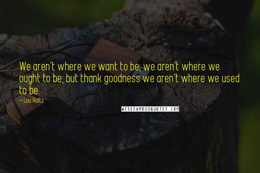 Lou Holtz Quotes: We aren't where we want to be; we aren't where we ought to be; but thank goodness we aren't where we used to be.