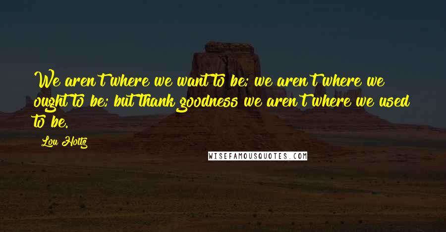 Lou Holtz Quotes: We aren't where we want to be; we aren't where we ought to be; but thank goodness we aren't where we used to be.
