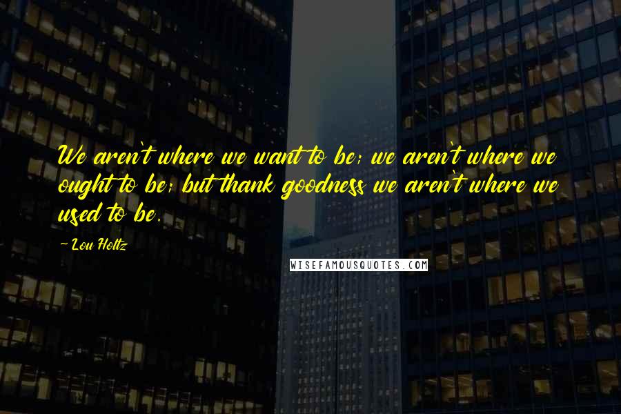 Lou Holtz Quotes: We aren't where we want to be; we aren't where we ought to be; but thank goodness we aren't where we used to be.