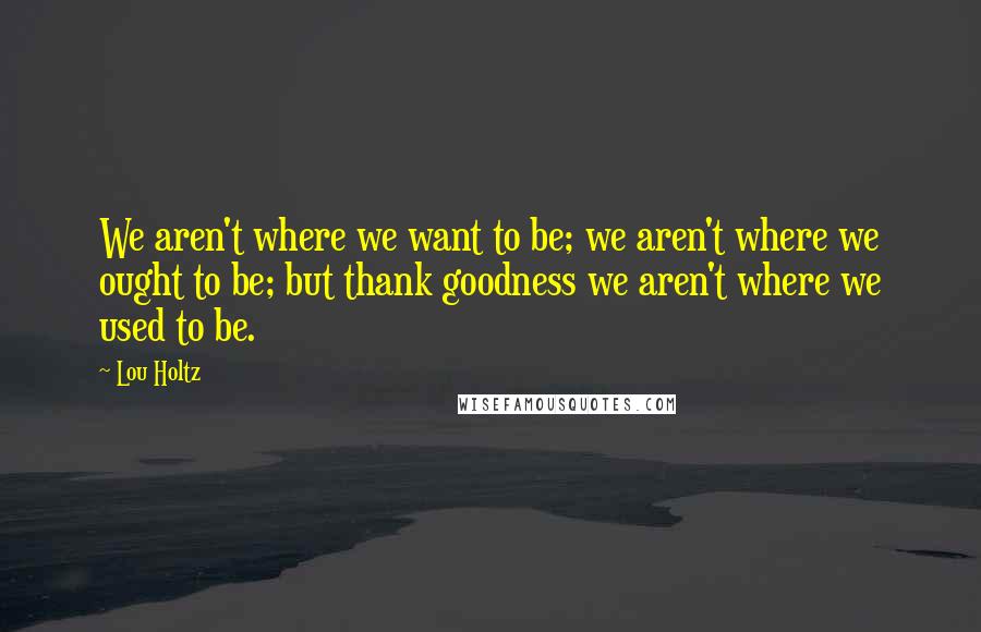 Lou Holtz Quotes: We aren't where we want to be; we aren't where we ought to be; but thank goodness we aren't where we used to be.