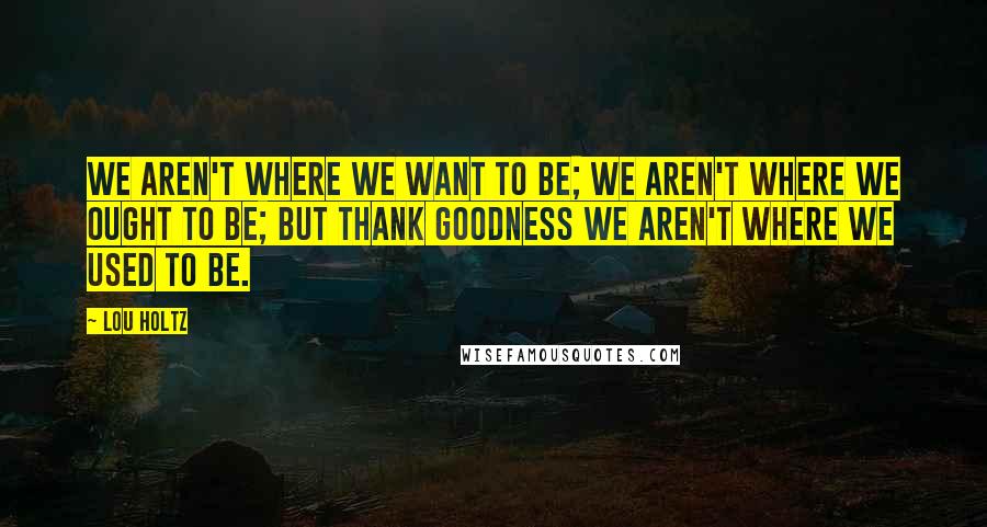 Lou Holtz Quotes: We aren't where we want to be; we aren't where we ought to be; but thank goodness we aren't where we used to be.