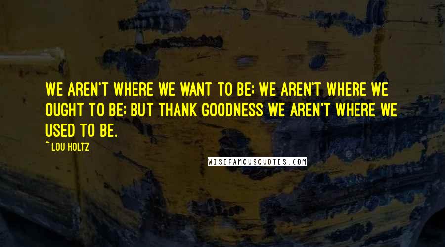 Lou Holtz Quotes: We aren't where we want to be; we aren't where we ought to be; but thank goodness we aren't where we used to be.
