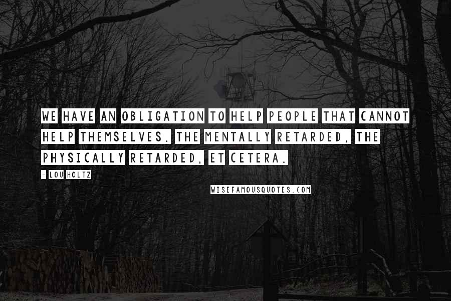 Lou Holtz Quotes: We have an obligation to help people that cannot help themselves. The mentally retarded, the physically retarded, et cetera.