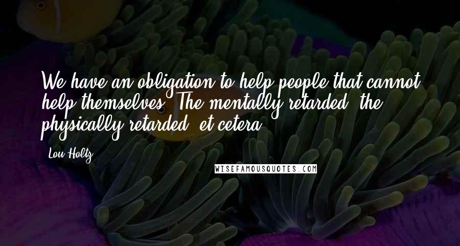 Lou Holtz Quotes: We have an obligation to help people that cannot help themselves. The mentally retarded, the physically retarded, et cetera.