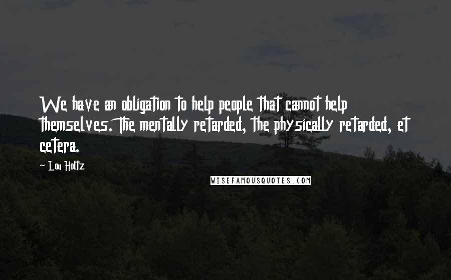 Lou Holtz Quotes: We have an obligation to help people that cannot help themselves. The mentally retarded, the physically retarded, et cetera.