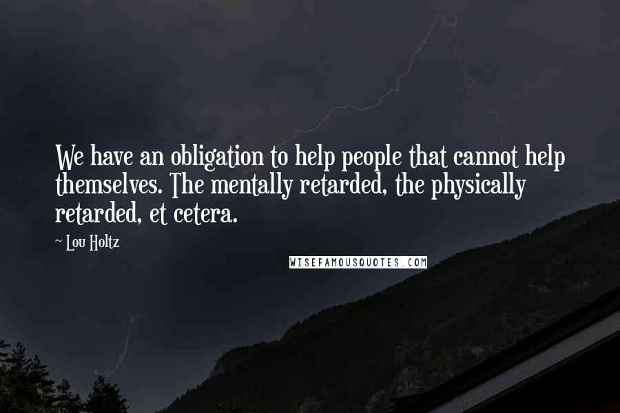 Lou Holtz Quotes: We have an obligation to help people that cannot help themselves. The mentally retarded, the physically retarded, et cetera.