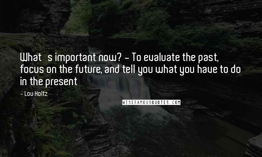 Lou Holtz Quotes: What's important now? - To evaluate the past, focus on the future, and tell you what you have to do in the present