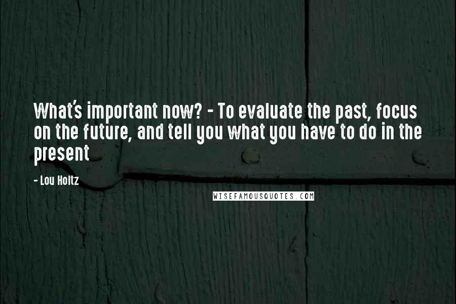 Lou Holtz Quotes: What's important now? - To evaluate the past, focus on the future, and tell you what you have to do in the present