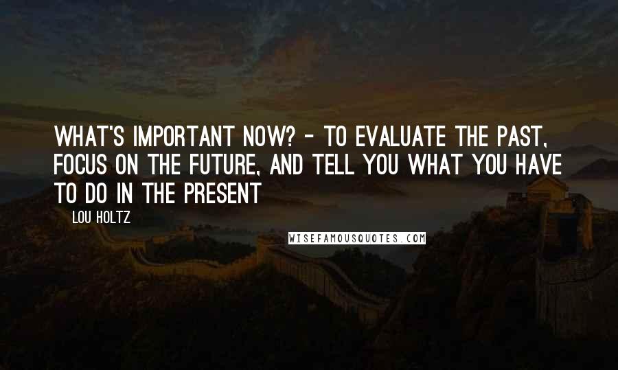 Lou Holtz Quotes: What's important now? - To evaluate the past, focus on the future, and tell you what you have to do in the present