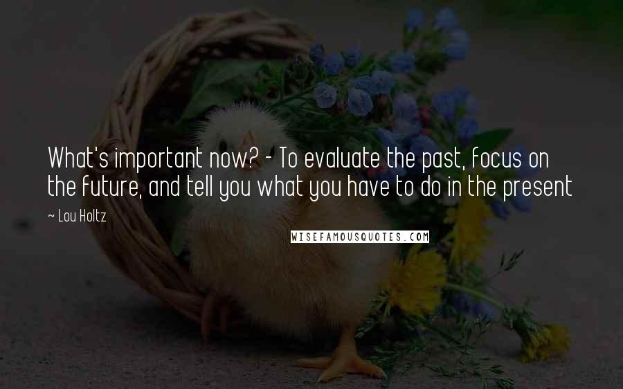 Lou Holtz Quotes: What's important now? - To evaluate the past, focus on the future, and tell you what you have to do in the present