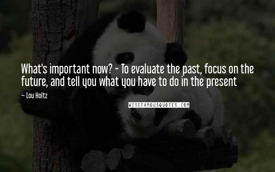 Lou Holtz Quotes: What's important now? - To evaluate the past, focus on the future, and tell you what you have to do in the present
