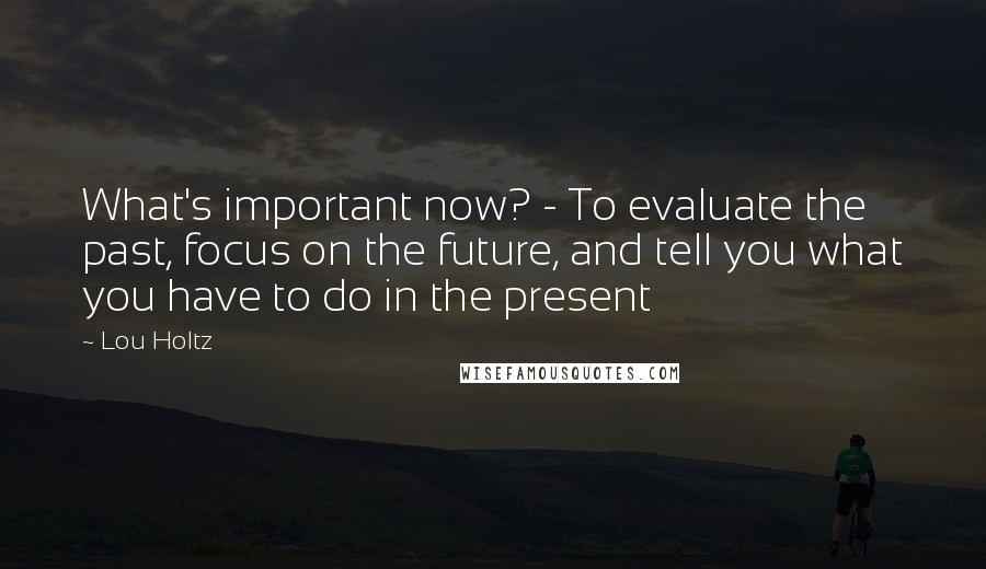 Lou Holtz Quotes: What's important now? - To evaluate the past, focus on the future, and tell you what you have to do in the present
