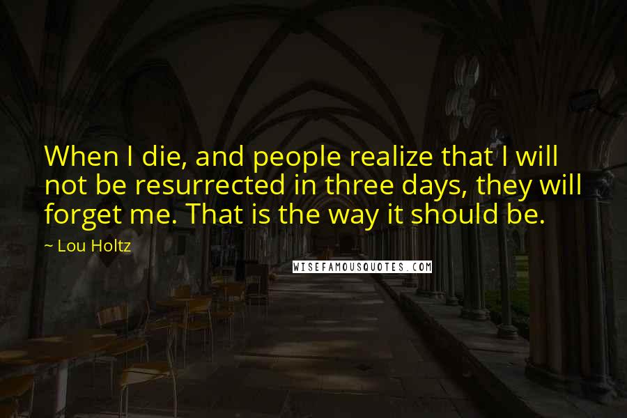 Lou Holtz Quotes: When I die, and people realize that I will not be resurrected in three days, they will forget me. That is the way it should be.