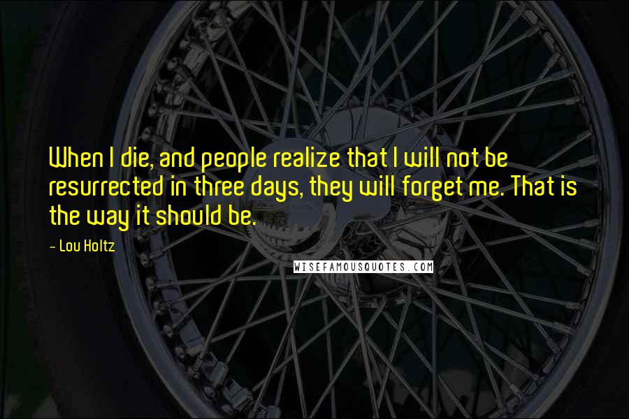 Lou Holtz Quotes: When I die, and people realize that I will not be resurrected in three days, they will forget me. That is the way it should be.