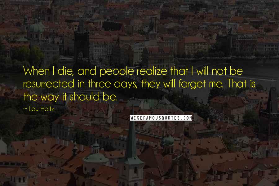 Lou Holtz Quotes: When I die, and people realize that I will not be resurrected in three days, they will forget me. That is the way it should be.