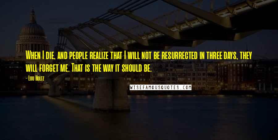 Lou Holtz Quotes: When I die, and people realize that I will not be resurrected in three days, they will forget me. That is the way it should be.