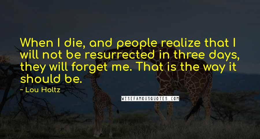 Lou Holtz Quotes: When I die, and people realize that I will not be resurrected in three days, they will forget me. That is the way it should be.