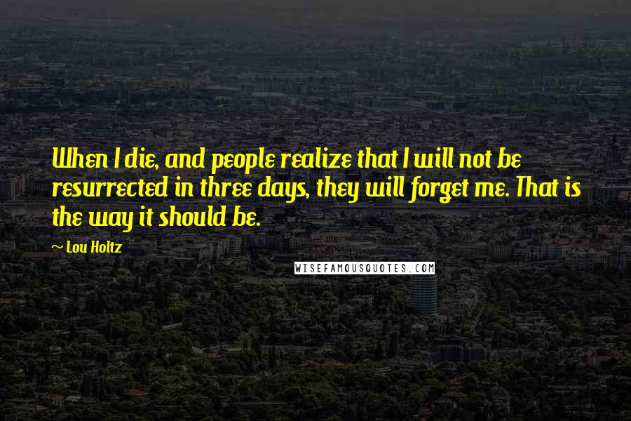 Lou Holtz Quotes: When I die, and people realize that I will not be resurrected in three days, they will forget me. That is the way it should be.