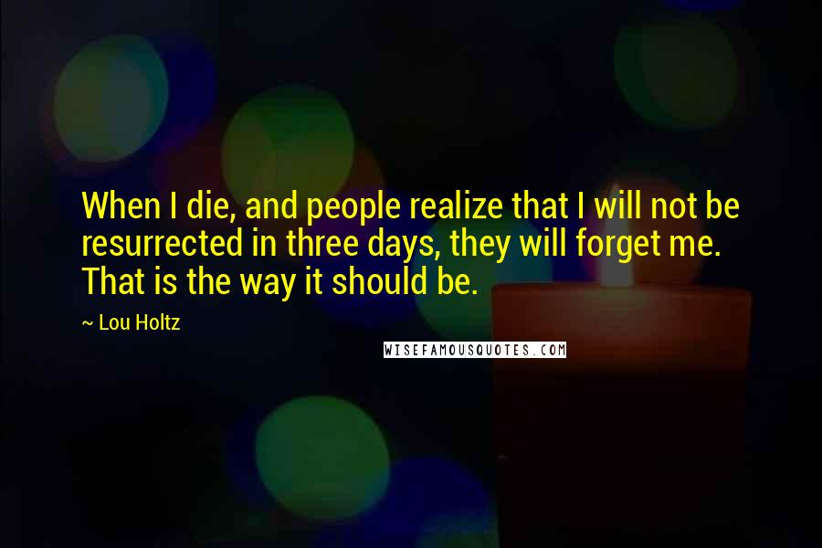 Lou Holtz Quotes: When I die, and people realize that I will not be resurrected in three days, they will forget me. That is the way it should be.