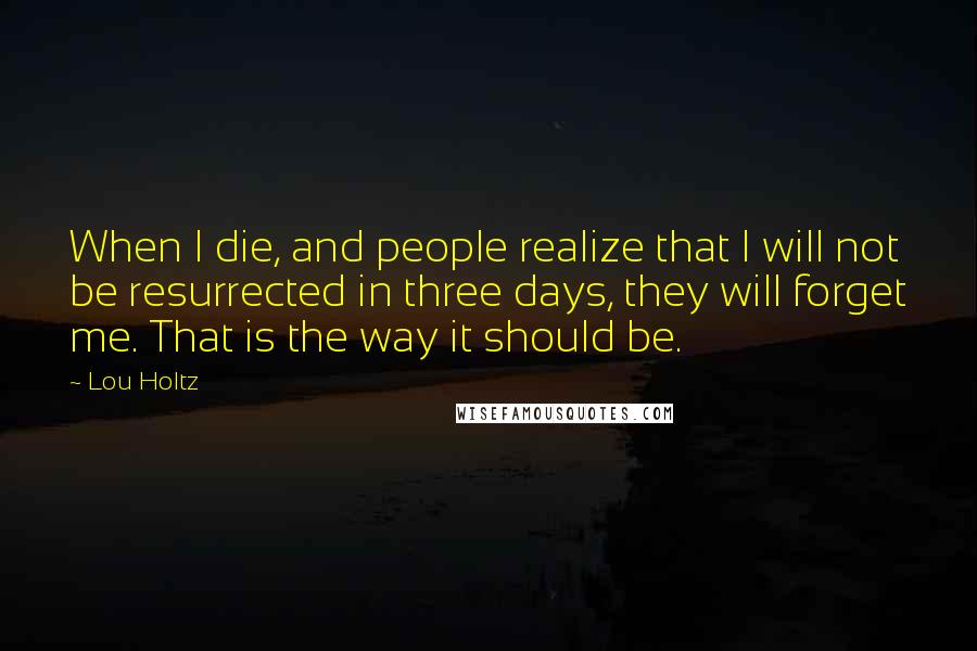 Lou Holtz Quotes: When I die, and people realize that I will not be resurrected in three days, they will forget me. That is the way it should be.