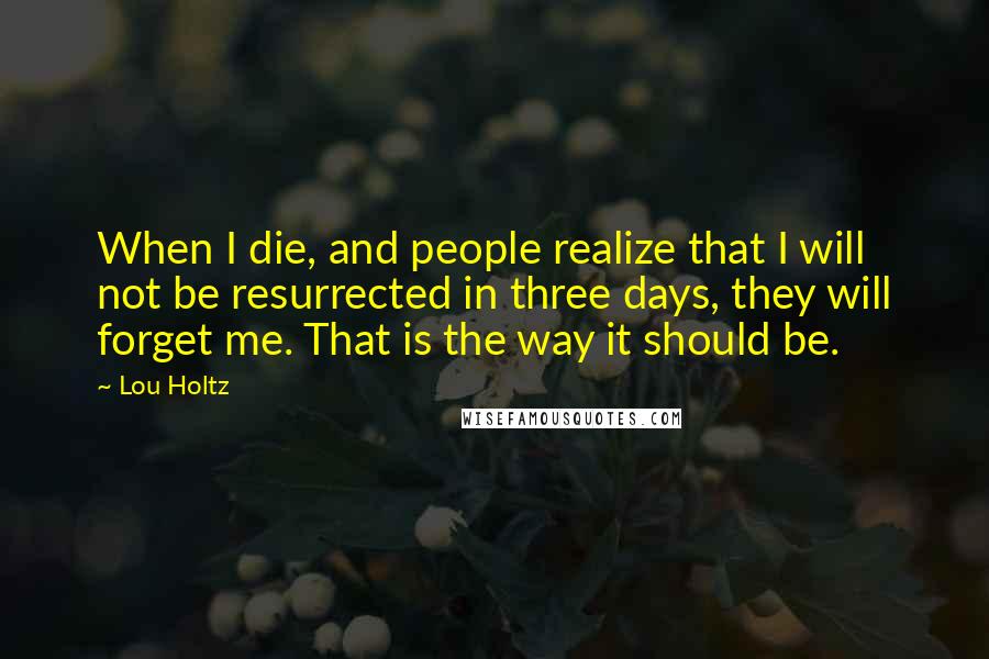 Lou Holtz Quotes: When I die, and people realize that I will not be resurrected in three days, they will forget me. That is the way it should be.