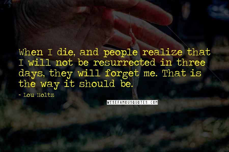 Lou Holtz Quotes: When I die, and people realize that I will not be resurrected in three days, they will forget me. That is the way it should be.