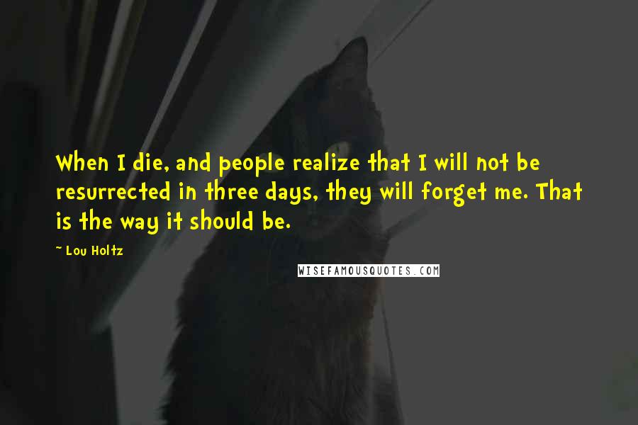 Lou Holtz Quotes: When I die, and people realize that I will not be resurrected in three days, they will forget me. That is the way it should be.