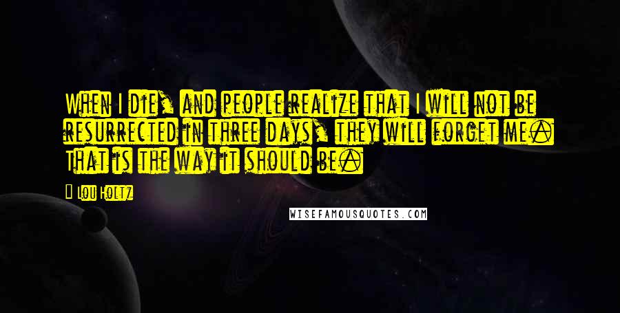 Lou Holtz Quotes: When I die, and people realize that I will not be resurrected in three days, they will forget me. That is the way it should be.