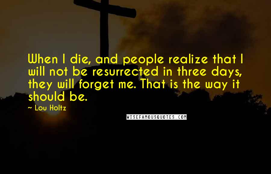 Lou Holtz Quotes: When I die, and people realize that I will not be resurrected in three days, they will forget me. That is the way it should be.