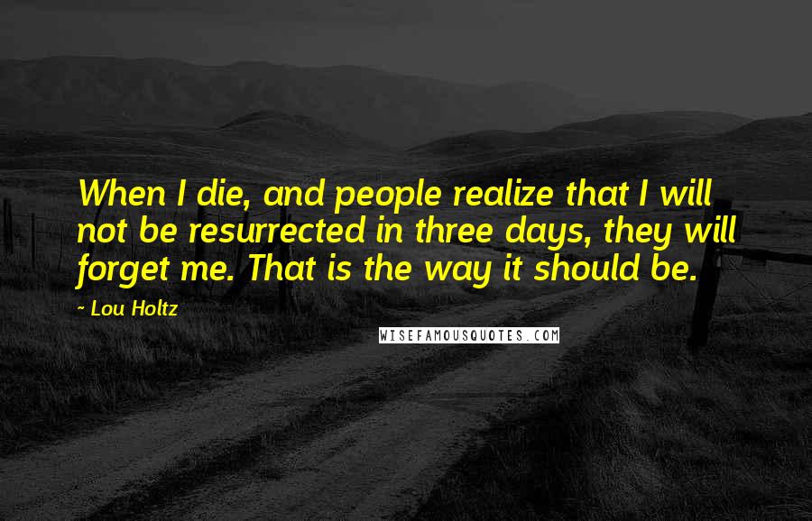 Lou Holtz Quotes: When I die, and people realize that I will not be resurrected in three days, they will forget me. That is the way it should be.