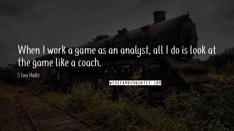 Lou Holtz Quotes: When I work a game as an analyst, all I do is look at the game like a coach.