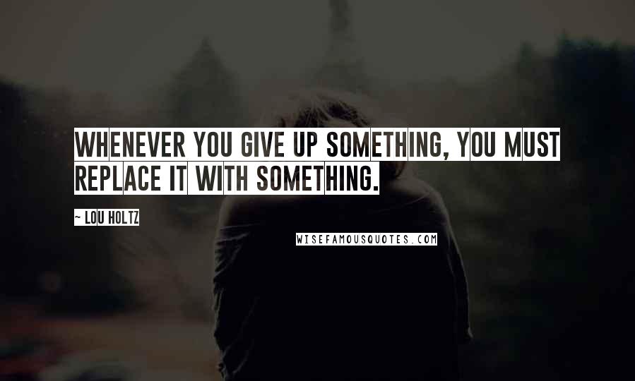 Lou Holtz Quotes: Whenever you give up something, you must replace it with something.