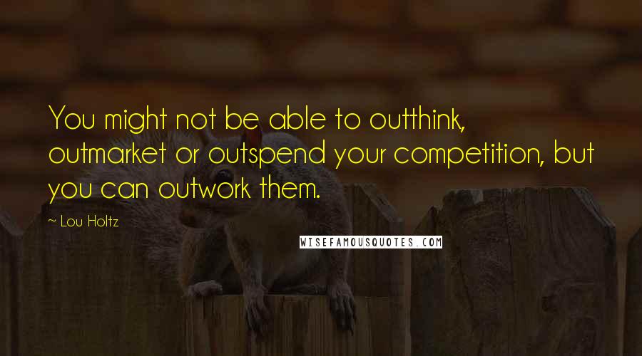 Lou Holtz Quotes: You might not be able to outthink, outmarket or outspend your competition, but you can outwork them.