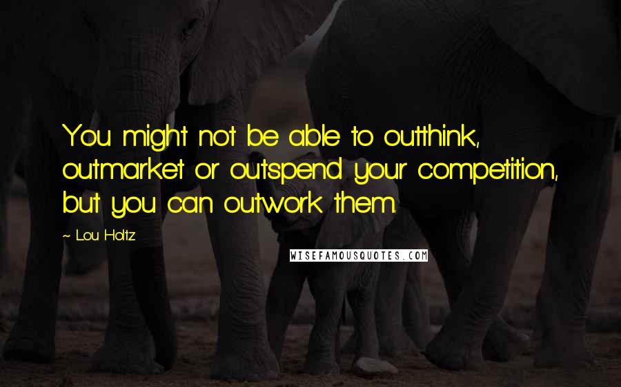 Lou Holtz Quotes: You might not be able to outthink, outmarket or outspend your competition, but you can outwork them.