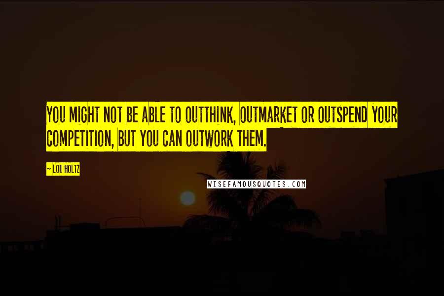 Lou Holtz Quotes: You might not be able to outthink, outmarket or outspend your competition, but you can outwork them.